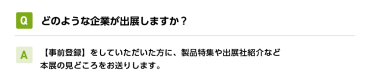 Qどのような企業が出展しますか？ A【事前登録】をしていただいた方に、製品特集や出展社紹介など本展の見どころをお送りします。