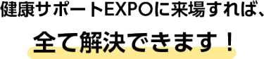 健康サポートEXPOに来場すれば、全て解決できます！