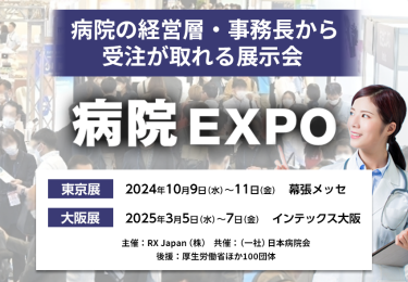 病院の経営層・事務長から受注が取れる展示会　病院EXPO　主催：RX Japan（株）　共催：（一社）日本病院会 後援：厚生労働省ほか１００団体　東京展（第7回）【会期】2024年10月9日（水）～11日（金）【会場】幕張メッセ　大阪展（第11回）【会期】2025年3月5日（水）～7日（金）【会場】インテックス大阪