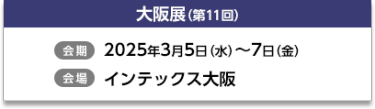 大阪展（第11回）【会期】2025年3月5日（水）～7日（金）【会場】インテックス大阪