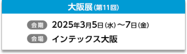 大阪展（第11回）【会期】2025年3月5日（水）～7日（金）【会場】インテックス大阪