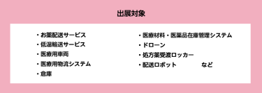 出展対象　・お薬配送サービス・低温輸送サービス・医療用車両・医療用物流システム・倉庫・医療材料・医薬品在庫管理システム・ドローン。処方薬受渡ロッカー・配送ロボットなど