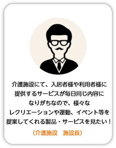 介護施設にて、入居者様や利用者様に提供するサービスが毎日同じ内容になりがちなので、様々なレクリエーションや運動、イベント等を提案してくれる製品・サービスを見たい！