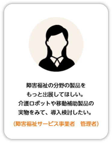 障害福祉の分野の製品をもっと出店してほしい。介護ロボットや移動補助製品の実物を見て、導入検討したい。