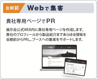 会期前　Webで集客　貴社専用ページでPR Webで集客 展示会公式WEB内に貴社専用ページを作成します。 貴社のプロフィールから製品紹介まであらゆる情報を 会期前からPRし、ブースヘの集客をサポートします。