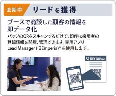 会期中　リードを獲得　ブースで商談した顧客の情報を 即データ化 リードを獲得 バッジのQRをスキャンするだけで、即座に来場者の 登録情報を閲覧・管理できます。専用アプリ Lead Manager（ 旧Emperia）※を使用します。
