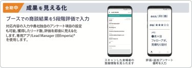 会期中　成果を見える化　ブースでの商談結果を５段階評価で入力　対応内容の入力や貴社独自のアンケート項目の設定 も可能。獲得したリード数、評価を即座に見える化 します。専用アプリ Lead Manager（旧Emperia）※ を使用します。