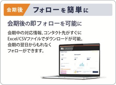 会期後　フォローを簡単に　会期後の即フォローを可能に　会期中の対応情報、コンタクト先がすぐに Excel/CSVファイルでダウンロードが可能。 会期の翌日からもれなく フォローができます。