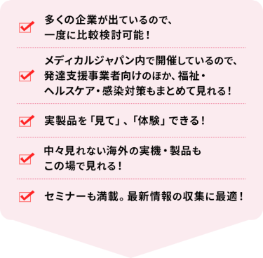 ・多くの企業が出ているので、一度に比較検討可能！ ・メディカルジャパン内で開催しているので、発達支援事業者向けのほか、福祉・ヘルスケア・感染対策もまとめて見れる！ ・実製品を「見て」、「体験」できる！ ・中々見れない海外の実機・製品もこの場で見れる！ ・セミナーも満載。最新情報の収集に最適！