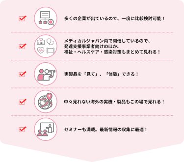 ・多くの企業が出ているので、一度に比較検討可能！  ・メディカルジャパン内で開催しているので、発達支援事業者向けのほか、福祉・ヘルスケア・感染対策もまとめて見れる！  ・実製品を「見て」、「体験」できる！  ・中々見れない海外の実機・製品もこの場で見れる！  ・セミナーも満載。最新情報の収集に最適！