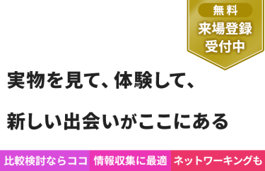 【無料 来場登録受付中】実物を見て、体験して、 新しい出会いがここにある