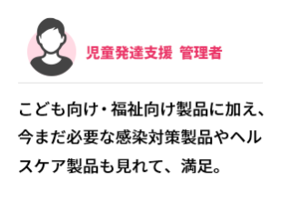児童発達支援  管理者　こども向け・福祉向け製品に加え、今まだ必要な感染対策製品やヘルスケア製品も見れて、満足。
