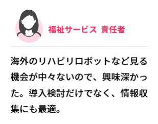 福祉サービス  責任者　海外のリハビリロボットなど見る機会が中々ないので、興味深かった。導入検討だけでなく、情報収集にも最適。