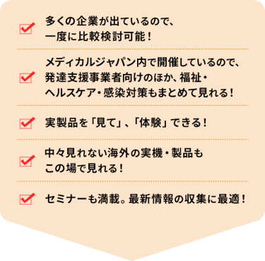 ・多くの企業が出ているので、一度に比較検討可能！ ・メディカルジャパン内で開催しているので、発達支援事業者向けのほか、福祉・ヘルスケア・感染対策もまとめて見れる！ ・実製品を「見て」、「体験」できる！ ・中々見れない海外の実機・製品もこの場で見れる！ ・セミナーも満載。最新情報の収集に最適！