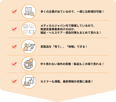 ・多くの企業が出ているので、一度に比較検討可能！  ・メディカルジャパン内で開催しているので、発達支援事業者向けのほか、福祉・ヘルスケア・感染対策もまとめて見れる！  ・実製品を「見て」、「体験」できる！  ・中々見れない海外の実機・製品もこの場で見れる！  ・セミナーも満載。最新情報の収集に最適！