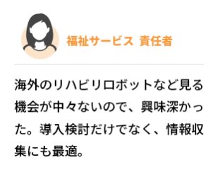 福祉サービス  責任者　海外のリハビリロボットなど見る機会が中々ないので、興味深かった。導入検討だけでなく、情報収集にも最適。
