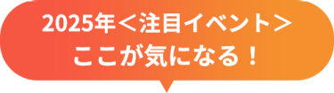 2025年＜注目イベント＞　ここが気になる！
