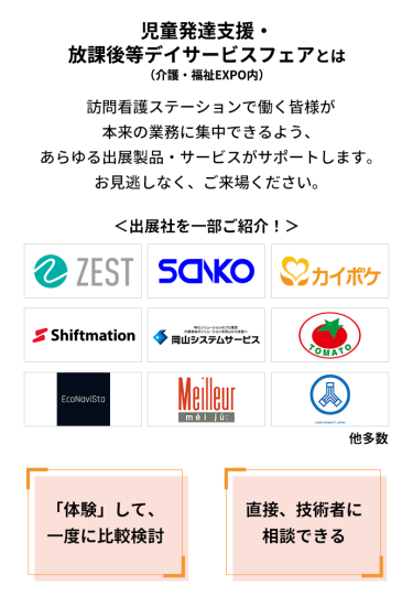 児童発達支援・放課後等デイサービスフェアとは　発達支援事業者で働く皆様が本来の業務に集中できるよう、あらゆる出展製品・サービスがサポートします。お見逃しなく、ご来場ください。　＜出展社を一部ご紹介！＞株式会社 ゼスト・株式会社 三幸製作所・株式会社 エス・エム・エス・株式会社 シフトメーション・株式会社 岡山システムサービス・株式会社 トマト・エコナビスタ 株式会社・株式会社 名優・株式会社 ケアコネクトジャパン 他多数　「体験」して、一度に比較検討　直接、技術者に相談できる