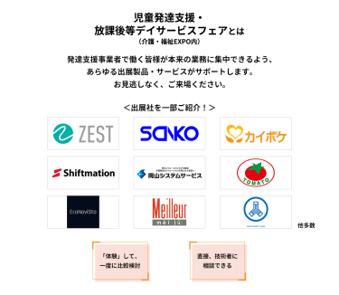 児童発達支援・放課後等デイサービスフェアとは　発達支援事業者で働く皆様が本来の業務に集中できるよう、あらゆる出展製品・サービスがサポートします。お見逃しなく、ご来場ください。　＜出展社を一部ご紹介！＞株式会社 ゼスト・株式会社 三幸製作所・株式会社 エス・エム・エス・株式会社 シフトメーション・株式会社 岡山システムサービス・株式会社 トマト・エコナビスタ 株式会社・株式会社 名優・株式会社 ケアコネクトジャパン 他多数　「体験」して、一度に比較検討　直接、技術者に相談できる