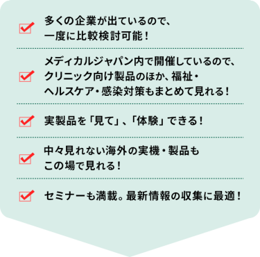 ・多くの企業が出ているので、一度に比較検討可能！ ・メディカルジャパン内で開催しているので、クリニック向け製品のほか、福祉・ヘルスケア・感染対策もまとめて見れる！ ・実製品を「見て」、「体験」できる！ ・中々見れない海外の実機・製品もこの場で見れる！ ・セミナーも満載。最新情報の収集に最適！