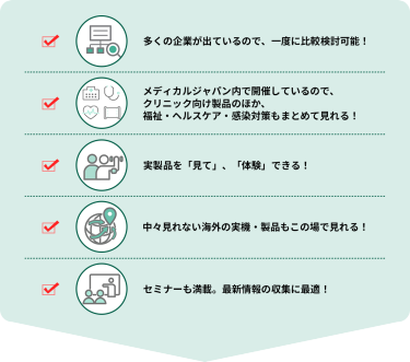 ・多くの企業が出ているので、一度に比較検討可能！  ・メディカルジャパン内で開催しているので、クリニック向け製品のほか、福祉・ヘルスケア・感染対策もまとめて見れる！  ・実製品を「見て」、「体験」できる！  ・中々見れない海外の実機・製品もこの場で見れる！  ・セミナーも満載。最新情報の収集に最適！
