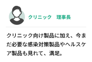 クリニック　理事長  クリニック向け製品に加え、今まだ必要な感染対策製品やヘルスケア製品も見れて、満足。