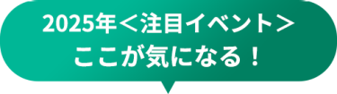 2025年＜注目イベント＞　ここが気になる！