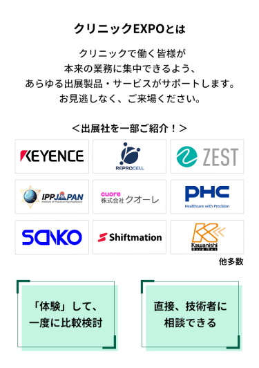クリニックEXPOとは　クリニックで働く皆様が本来の業務に集中できるよう、あらゆる出展製品・サービスがサポートします。お見逃しなく、ご来場ください。　＜出展社を一部ご紹介！＞株式会社 キーエンス・株式会社 リプロセル・株式会社 ゼスト・株式会社 IPPジャパン・株式会社 クオーレ・PHC 株式会社・株式会社 三幸製作所・株式会社 シフトメーション・株式会社 カワニシバークメド 他多数 　「体験」して、一度に比較検討　直接、技術者に相談できる