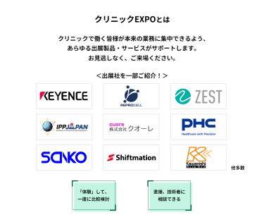 クリニックEXPOとは　クリニックで働く皆様が本来の業務に集中できるよう、あらゆる出展製品・サービスがサポートします。お見逃しなく、ご来場ください。　＜出展社を一部ご紹介！＞株式会社 キーエンス・株式会社 リプロセル・株式会社 ゼスト・株式会社 IPPジャパン・株式会社 クオーレ・PHC 株式会社・株式会社 三幸製作所・株式会社 シフトメーション・株式会社 カワニシバークメド 他多数 　「体験」して、一度に比較検討　直接、技術者に相談できる