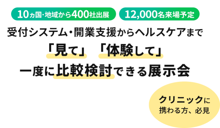 10ヵ国・地域から400社出展 12000名来場予定 受付システム・開業支援からヘルスケアまで「見て」「体験して」一度に比較検討できる展示会 クリニックに携わる方、必見