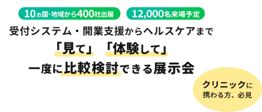  10ヵ国・地域から400社出展　12000名来場予定　受付システム・開業支援からヘルスケアまで「見て」「体験して」一度に比較検討できる展示会　クリニックに携わる方、必見