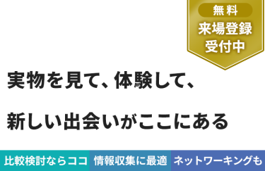 【無料 来場登録受付中】実物を見て、体験して、 新しい出会いがここにある