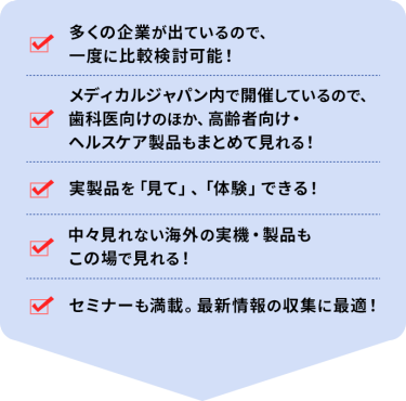 ・多くの企業が出ているので、一度に比較検討可能！ ・メディカルジャパン内で開催しているので、歯科医向けのほか、高齢者向け・ヘルスケア製品もまとめて見れる！ ・実製品を「見て」、「体験」できる！ ・中々見れない海外の実機・製品もこの場で見れる！ ・セミナーも満載。最新情報の収集に最適！