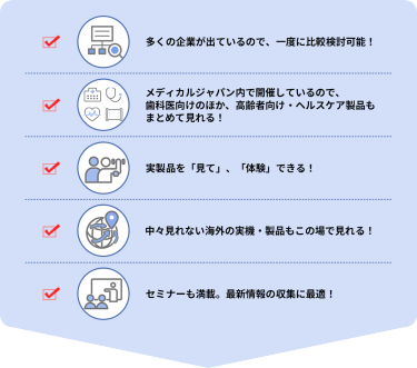 ・多くの企業が出ているので、一度に比較検討可能！  ・メディカルジャパン内で開催しているので、歯科医向けのほか、高齢者向け・ヘルスケア製品もまとめて見れる！  ・実製品を「見て」、「体験」できる！  ・中々見れない海外の実機・製品もこの場で見れる！  ・セミナーも満載。最新情報の収集に最適！