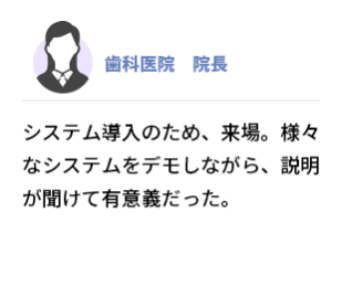 歯科医院 院長　システム導入のため、来場。様々なシステムをデモしながら、説明が聞けて有意義だった。