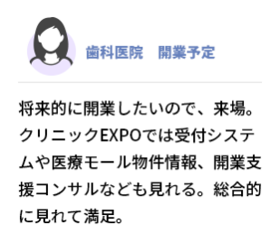 歯科医院　開業予定　 将来的に開業したいので、来場。クリニックEXPOでは受付システムや医療モール物件情報、 開業支援コンサルなども見れる。 総合的に見れて満足。
