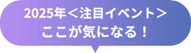 2025年＜注目イベント＞　ここが気になる！