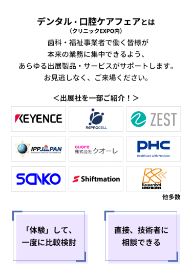デンタル・口腔ケアフェア（クリニックEXPO内）とは　歯科・福祉事業者で働く皆様が本来の業務に集中できるよう、あらゆる出展製品・サービスがサポートします。お見逃しなく、ご来場ください。　＜出展社を一部ご紹介！＞株式会社 キーエンス・株式会社 リプロセル・株式会社 ゼスト・株式会社 IPPジャパン・株式会社 クオーレ・PHC 株式会社・株式会社 三幸製作所・株式会社 シフトメーション・株式会社 カワニシバークメド 他多数 　「体験」して、一度に比較検討　直接、技術者に相談できる