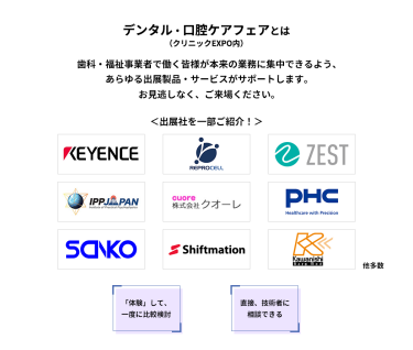 デンタル・口腔ケアフェア（クリニックEXPO内）とは　歯科・福祉事業者で働く皆様が本来の業務に集中できるよう、あらゆる出展製品・サービスがサポートします。お見逃しなく、ご来場ください。　＜出展社を一部ご紹介！＞株式会社 キーエンス・株式会社 リプロセル・株式会社 ゼスト・株式会社 IPPジャパン・株式会社 クオーレ・PHC 株式会社・株式会社 三幸製作所・株式会社 シフトメーション・株式会社 カワニシバークメド 他多数 　「体験」して、一度に比較検討　直接、技術者に相談できる