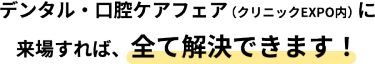 デンタル・口腔ケアフェア（クリニックEXPO内）に来場すれば、全て解決できます！