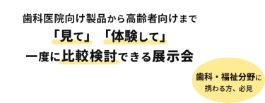 400社出展　12000名来場予定　歯科医院向け製品から高齢者向けまで「見て」「体験して」一度に比較検討できる展示会　歯科・福祉分野に携わる方、必見