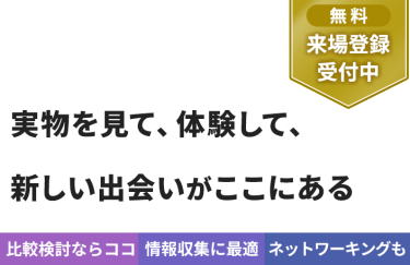 【無料 来場登録受付中】実物を見て、体験して、 新しい出会いがここにある