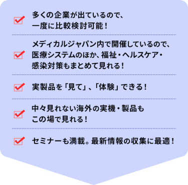 ・多くの企業が出ているので、一度に比較検討可能！ ・メディカルジャパン内で開催しているので、医療システムのほか、福祉・ヘルスケア・感染対策もまとめて見れる！ ・実製品を「見て」、「体験」できる！ ・中々見れない海外の実機・製品もこの場で見れる！ ・セミナーも満載。最新情報の収集に最適！