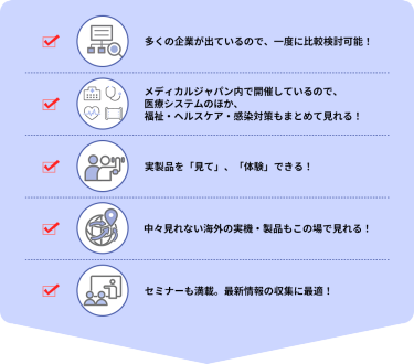 ・多くの企業が出ているので、一度に比較検討可能！  ・メディカルジャパン内で開催しているので、医療システムのほか、福祉・ヘルスケア・感染対策もまとめて見れる！  ・実製品を「見て」、「体験」できる！  ・中々見れない海外の実機・製品もこの場で見れる！  ・セミナーも満載。最新情報の収集に最適！