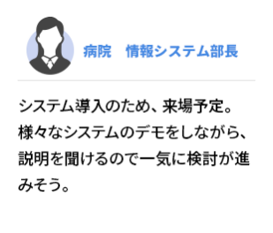 病院　情報システム部長　システム導入のため、来場予定。様々なシステムのデモをしながら、説明を聞けるので一気に検討が進みそう。