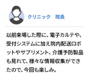 クリニック　院長 　以前来場した際に、電子カルテや、受付システムに加え院内配送ロボットやサプリメント、介護予防製品も 見れて、様々な情報収集ができたので、今回も楽しみ。