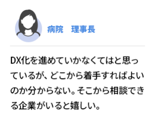 病院　理事長 　DX化を進めていかなくてはと思っているが、どこから着手すればよいのか分からない。 そこから相談できる企業がいると嬉しい。