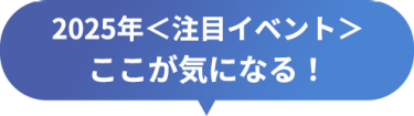 2025年＜注目イベント＞　ここが気になる！
