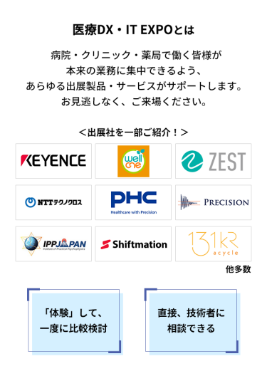 医療DX・IT EXPOとは　病院・クリニック・薬局で働く皆様が本来の業務に集中できるよう、あらゆる出展製品・サービスがサポートします。お見逃しなく、ご来場ください。　＜出展社を一部ご紹介！＞・株式会社 キーエンス・株式会社 プラスメディ・株式会社 ゼスト・NTTテクノクロス 株式会社・PHC 株式会社・株式会社 プレシジョン・株式会社 IPPジャパン・株式会社 シフトメーション・株式会社 アサイクル 他多数　「体験」して、一度に比較検討　直接、技術者に相談できる