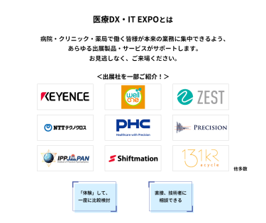 医療DX・IT EXPOとは　病院・クリニック・薬局で働く皆様が本来の業務に集中できるよう、あらゆる出展製品・サービスがサポートします。お見逃しなく、ご来場ください。　＜出展社を一部ご紹介！＞・株式会社 キーエンス・株式会社 プラスメディ・株式会社 ゼスト・NTTテクノクロス 株式会社・PHC 株式会社・株式会社 プレシジョン・株式会社 IPPジャパン・株式会社 シフトメーション・株式会社 アサイクル 他多数　「体験」して、一度に比較検討　直接、技術者に相談できる